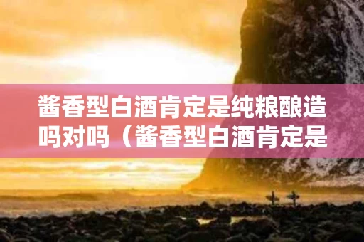 酱香型白酒肯定是纯粮酿造吗对吗（酱香型白酒肯定是纯粮酿造吗对吗）