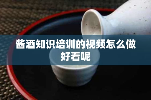 酱酒知识培训的视频怎么做好看呢