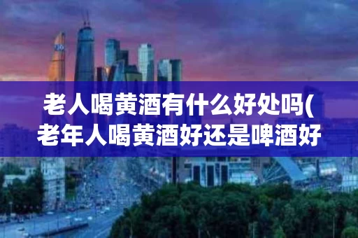 老人喝黄酒有什么好处吗(老年人喝黄酒好还是啤酒好)