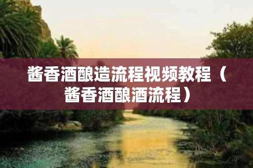 酱香酒酿造流程视频教程（酱香酒酿酒流程）