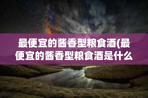 最便宜的酱香型粮食酒(最便宜的酱香型粮食酒是什么)