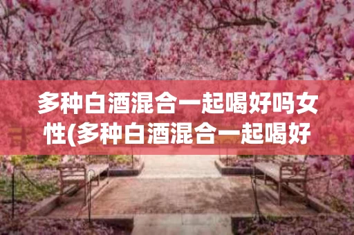 多种白酒混合一起喝好吗女性(多种白酒混合一起喝好吗女性喝多少)