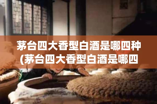 茅台四大香型白酒是哪四种(茅台四大香型白酒是哪四种香型)
