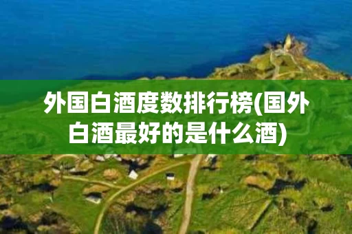 外国白酒度数排行榜(国外白酒最好的是什么酒)