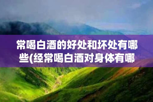 常喝白酒的好处和坏处有哪些(经常喝白酒对身体有哪些好处)