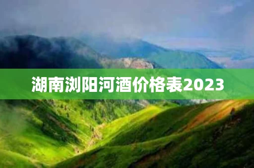 湖南浏阳河酒价格表2023