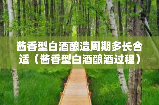 酱香型白酒酿造周期多长合适（酱香型白酒酿酒过程）