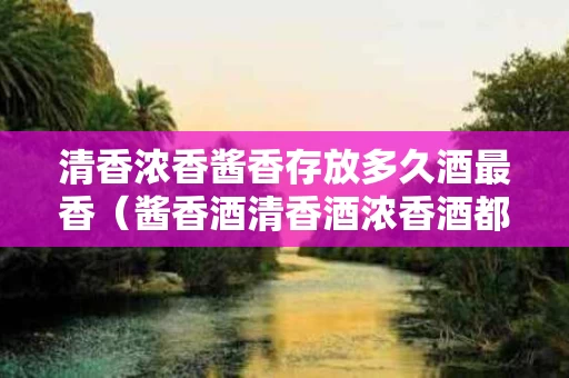清香浓香酱香存放多久酒最香（酱香酒清香酒浓香酒都有什么酒）