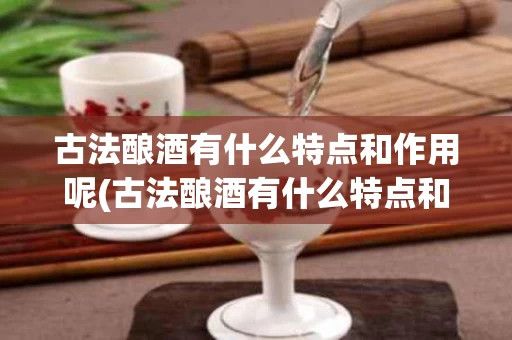 古法酿酒有什么特点和作用呢(古法酿酒有什么特点和作用呢视频)