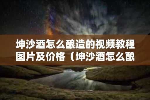 坤沙酒怎么酿造的视频教程图片及价格（坤沙酒怎么酿造的视频教程图片及价格大全）