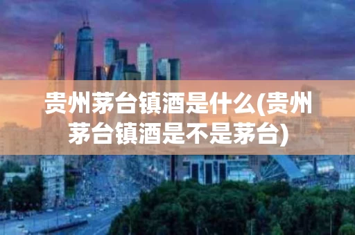 贵州茅台镇酒是什么(贵州茅台镇酒是不是茅台)