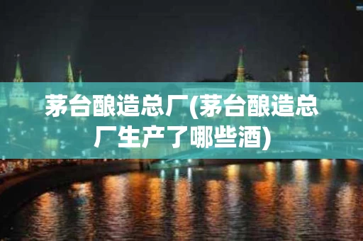 茅台酿造总厂(茅台酿造总厂生产了哪些酒)