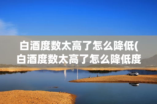 白酒度数太高了怎么降低(白酒度数太高了怎么降低度数)
