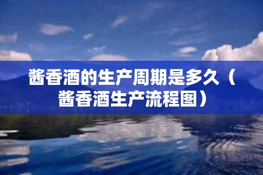 酱香酒的生产周期是多久（酱香酒生产流程图）
