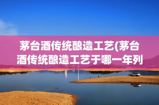 茅台酒传统酿造工艺(茅台酒传统酿造工艺于哪一年列入国家级非物质)
