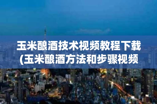 玉米酿酒技术视频教程下载(玉米酿酒方法和步骤视频教程)