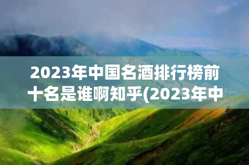 2023年中国名酒排行榜前十名是谁啊知乎(2023年中国名酒排行榜前十名是谁啊知乎推荐)