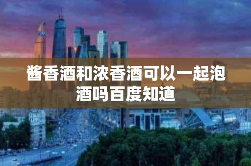 酱香酒和浓香酒可以一起泡酒吗百度知道