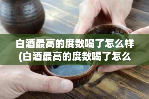 白酒最高的度数喝了怎么样(白酒最高的度数喝了怎么样算)