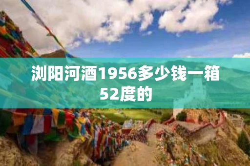 浏阳河酒1956多少钱一箱52度的