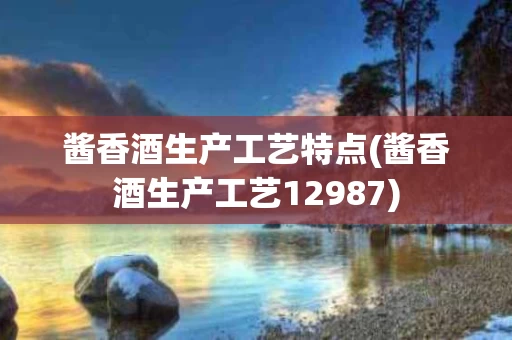 酱香酒生产工艺特点(酱香酒生产工艺12987)