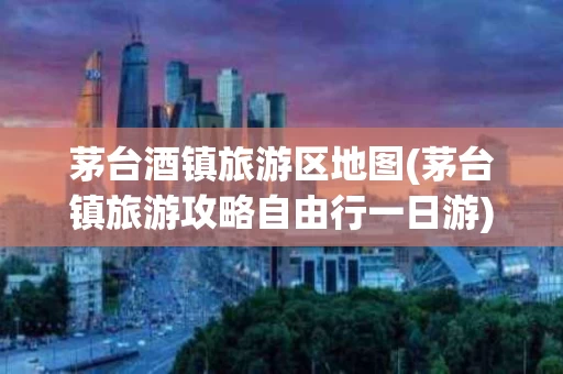 茅台酒镇旅游区地图(茅台镇旅游攻略自由行一日游)