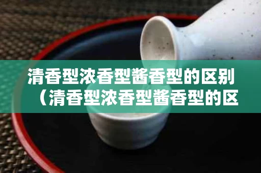 清香型浓香型酱香型的区别（清香型浓香型酱香型的区别是什么）