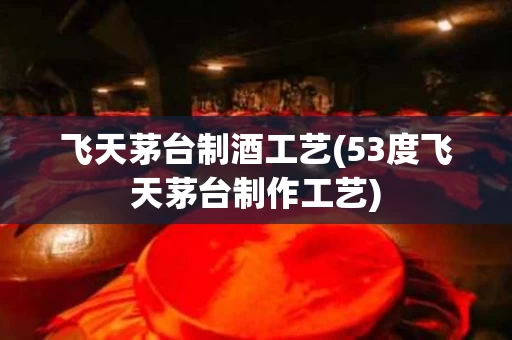 飞天茅台制酒工艺(53度飞天茅台制作工艺)