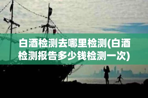 白酒检测去哪里检测(白酒检测报告多少钱检测一次)
