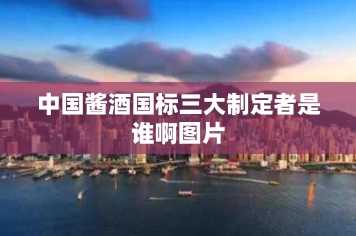 中国酱酒国标三大制定者是谁啊图片