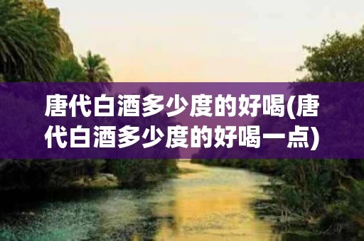 唐代白酒多少度的好喝(唐代白酒多少度的好喝一点)