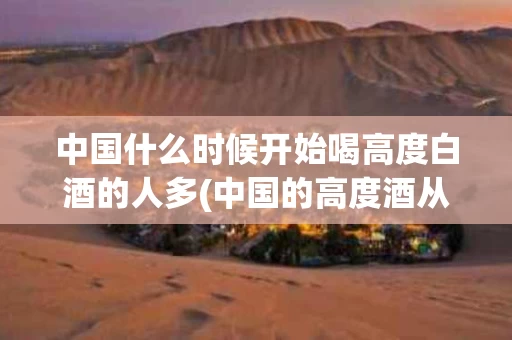 中国什么时候开始喝高度白酒的人多(中国的高度酒从什么时间开始)
