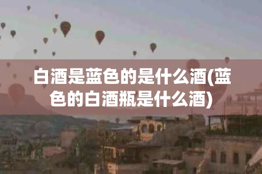 白酒是蓝色的是什么酒(蓝色的白酒瓶是什么酒)