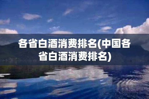 各省白酒消费排名(中国各省白酒消费排名)