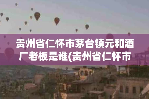 贵州省仁怀市茅台镇元和酒厂老板是谁(贵州省仁怀市茅台镇元和酒厂酿酒的老头)