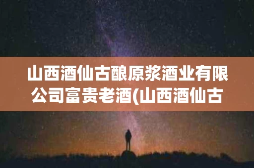 山西酒仙古酿原浆酒业有限公司富贵老酒(山西酒仙古酿原浆酒业有限公司大笔进财酒价格)