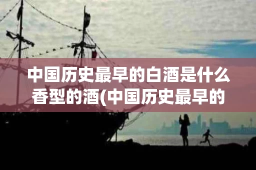 中国历史最早的白酒是什么香型的酒(中国历史最早的白酒品牌)