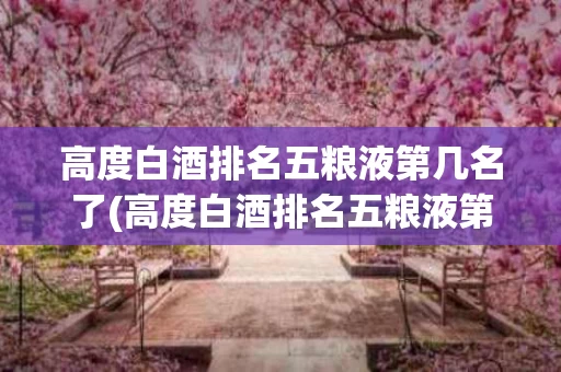 高度白酒排名五粮液第几名了(高度白酒排名五粮液第几名了啊)