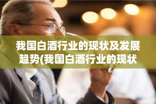 我国白酒行业的现状及发展趋势(我国白酒行业的现状及发展趋势研究)