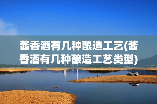 酱香酒有几种酿造工艺(酱香酒有几种酿造工艺类型)