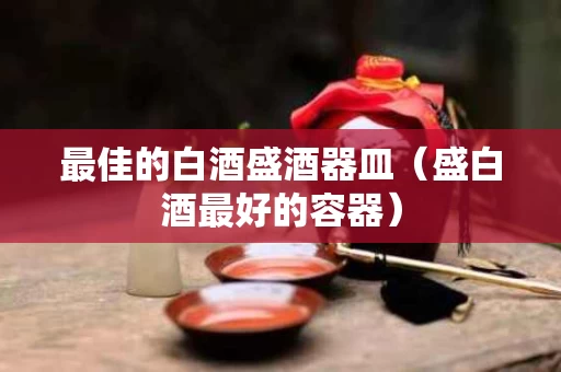 最佳的白酒盛酒器皿（盛白酒最好的容器）