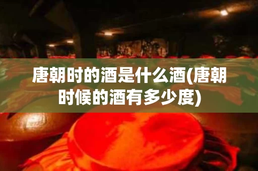 唐朝时的酒是什么酒(唐朝时候的酒有多少度)