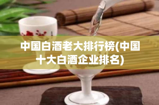 中国白酒老大排行榜(中国十大白酒企业排名)