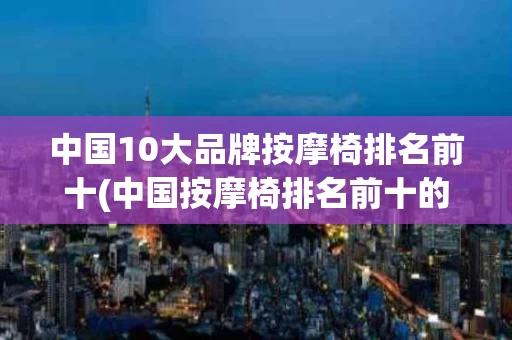 中国10大品牌按摩椅排名前十(中国按摩椅排名前十的品牌有哪些)