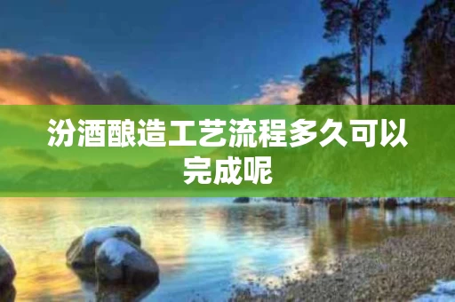 汾酒酿造工艺流程多久可以完成呢