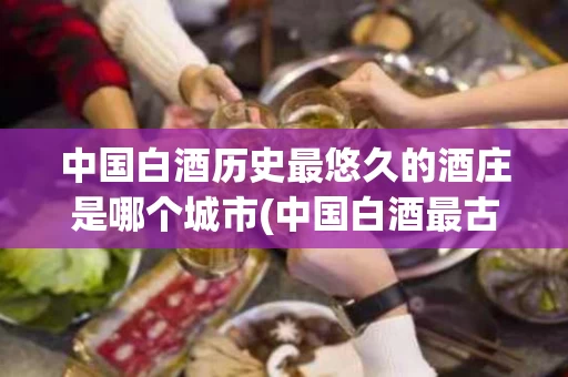 中国白酒历史最悠久的酒庄是哪个城市(中国白酒最古老的是什么酒)
