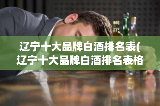 辽宁十大品牌白酒排名表(辽宁十大品牌白酒排名表格)