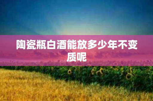 陶瓷瓶白酒能放多少年不变质呢