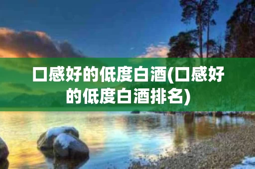 口感好的低度白酒(口感好的低度白酒排名)