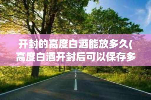 开封的高度白酒能放多久(高度白酒开封后可以保存多久)